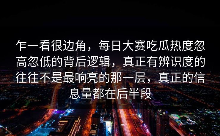 乍一看很边角，每日大赛吃瓜热度忽高忽低的背后逻辑，真正有辨识度的往往不是最响亮的那一层，真正的信息量都在后半段  第1张