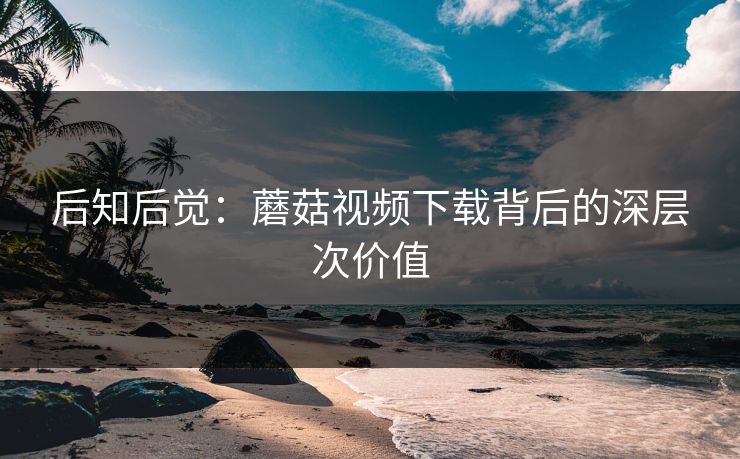 后知后觉：蘑菇视频下载背后的深层次价值